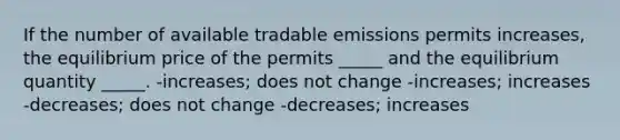 If the number of available tradable emissions permits increases, the equilibrium price of the permits _____ and the equilibrium quantity _____. -increases; does not change -increases; increases -decreases; does not change -decreases; increases