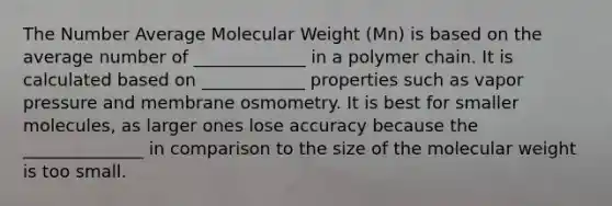 The Number Average Molecular Weight (Mn) is based on the average number of _____________ in a polymer chain. It is calculated based on ____________ properties such as vapor pressure and membrane osmometry. It is best for smaller molecules, as larger ones lose accuracy because the ______________ in comparison to the size of the molecular weight is too small.