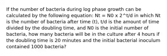 If the number of bacteria during log phase growth can be calculated by the following equation: Nt = N0 x 2^t/d in which Nt is the number of bacteria after time (t), t/d is the amount of time divided by the doubling time, and N0 is the initial number of bacteria, how many bacteria will be in the culture after 4 hours if the doubling time is 20 minutes and the initial bacterial inoculum contained 1000 bacteria?