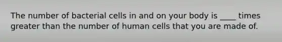 The number of bacterial cells in and on your body is ____ times greater than the number of human cells that you are made of.