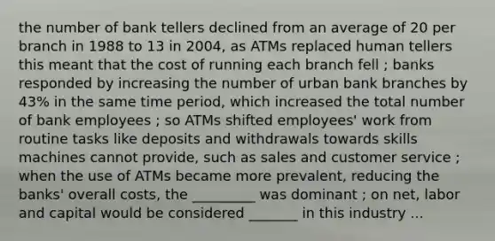 the number of bank tellers declined from an average of 20 per branch in 1988 to 13 in 2004, as ATMs replaced human tellers this meant that the cost of running each branch fell ; banks responded by increasing the number of urban bank branches by 43% in the same time period, which increased the total number of bank employees ; so ATMs shifted employees' work from routine tasks like deposits and withdrawals towards skills machines cannot provide, such as sales and customer service ; when the use of ATMs became more prevalent, reducing the banks' overall costs, the _________ was dominant ; on net, labor and capital would be considered _______ in this industry ...