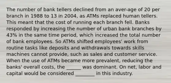 The number of bank tellers declined from an aver-age of 20 per branch in 1988 to 13 in 2004, as ATMs replaced human tellers. This meant that the cost of running each branch fell. Banks responded by increasing the number of urban bank branches by 43% in the same time period, which increased the total number of bank employees. So ATMs shifted employees' work from routine tasks like deposits and withdrawals towards skills machines cannot provide, such as sales and customer service. When the use of ATMs became more prevalent, reducing the banks' overall costs, the ______ was dominant. On net, labor and capital would be considered ________ in this industry.