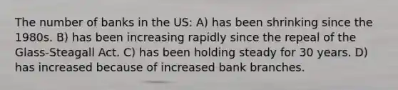 The number of banks in the US: A) has been shrinking since the 1980s. B) has been increasing rapidly since the repeal of the Glass-Steagall Act. C) has been holding steady for 30 years. D) has increased because of increased bank branches.