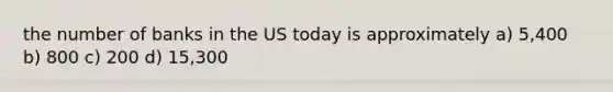 the number of banks in the US today is approximately a) 5,400 b) 800 c) 200 d) 15,300