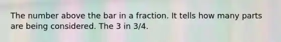 The number above the bar in a fraction. It tells how many parts are being considered. The 3 in 3/4.