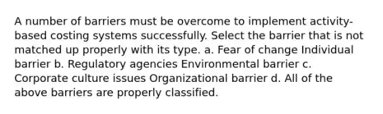 A number of barriers must be overcome to implement activity-based costing systems successfully. Select the barrier that is not matched up properly with its type. a. Fear of change Individual barrier b. Regulatory agencies Environmental barrier c. Corporate culture issues Organizational barrier d. All of the above barriers are properly classified.