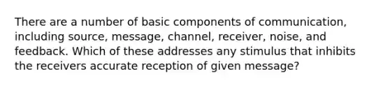 There are a number of basic components of communication, including source, message, channel, receiver, noise, and feedback. Which of these addresses any stimulus that inhibits the receivers accurate reception of given message?