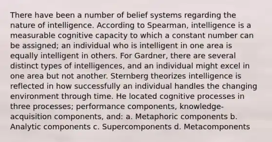 There have been a number of belief systems regarding the nature of intelligence. According to Spearman, intelligence is a measurable cognitive capacity to which a constant number can be assigned; an individual who is intelligent in one area is equally intelligent in others. For Gardner, there are several distinct types of intelligences, and an individual might excel in one area but not another. Sternberg theorizes intelligence is reflected in how successfully an individual handles the changing environment through time. He located cognitive processes in three processes; performance components, knowledge-acquisition components, and: a. Metaphoric components b. Analytic components c. Supercomponents d. Metacomponents