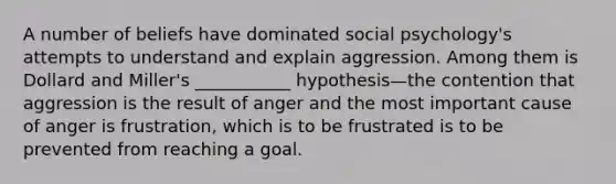 A number of beliefs have dominated social psychology's attempts to understand and explain aggression. Among them is Dollard and Miller's ___________ hypothesis—the contention that aggression is the result of anger and the most important cause of anger is frustration, which is to be frustrated is to be prevented from reaching a goal.