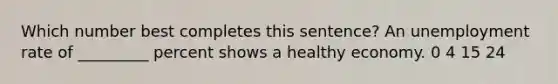 Which number best completes this sentence? An <a href='https://www.questionai.com/knowledge/kh7PJ5HsOk-unemployment-rate' class='anchor-knowledge'>unemployment rate</a> of _________ percent shows a healthy economy. 0 4 15 24