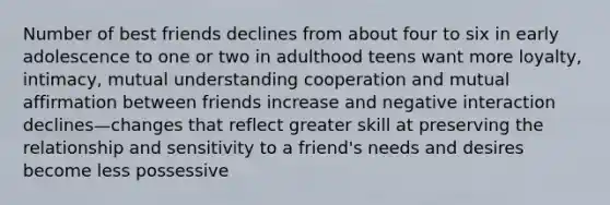 Number of best friends declines from about four to six in early adolescence to one or two in adulthood teens want more loyalty, intimacy, mutual understanding cooperation and mutual affirmation between friends increase and negative interaction declines—changes that reflect greater skill at preserving the relationship and sensitivity to a friend's needs and desires become less possessive