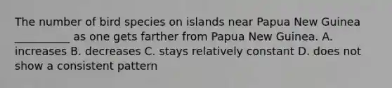 The number of bird species on islands near Papua New Guinea __________ as one gets farther from Papua New Guinea. A. increases B. decreases C. stays relatively constant D. does not show a consistent pattern