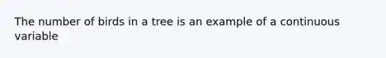 The number of birds in a tree is an example of a continuous variable