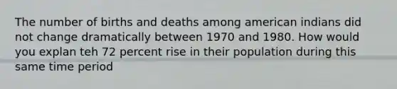 The number of births and deaths among american indians did not change dramatically between 1970 and 1980. How would you explan teh 72 percent rise in their population during this same time period