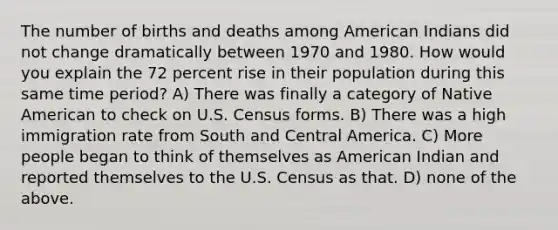 The number of births and deaths among American Indians did not change dramatically between 1970 and 1980. How would you explain the 72 percent rise in their population during this same time period? A) There was finally a category of Native American to check on U.S. Census forms. B) There was a high immigration rate from South and Central America. C) More people began to think of themselves as American Indian and reported themselves to the U.S. Census as that. D) none of the above.