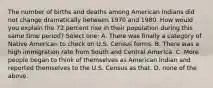 The number of births and deaths among American Indians did not change dramatically between 1970 and 1980. How would you explain the 72 percent rise in their population during this same time period? Select one: A. There was finally a category of Native American to check on U.S. Census forms. B. There was a high immigration rate from South and Central America. C. More people began to think of themselves as American Indian and reported themselves to the U.S. Census as that. D. none of the above.