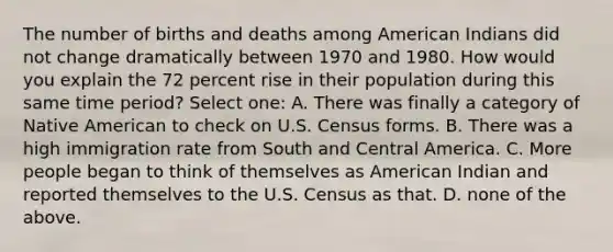 The number of births and deaths among American Indians did not change dramatically between 1970 and 1980. How would you explain the 72 percent rise in their population during this same time period? Select one: A. There was finally a category of Native American to check on U.S. Census forms. B. There was a high immigration rate from South and Central America. C. More people began to think of themselves as American Indian and reported themselves to the U.S. Census as that. D. none of the above.