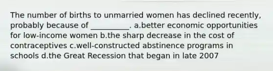 The number of births to unmarried women has declined recently, probably because of __________. a.better economic opportunities for low-income women b.the sharp decrease in the cost of contraceptives c.well-constructed abstinence programs in schools d.the Great Recession that began in late 2007