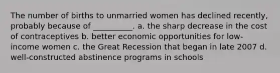 The number of births to unmarried women has declined recently, probably because of __________. a. the sharp decrease in the cost of contraceptives b. better economic opportunities for low-income women c. the Great Recession that began in late 2007 d. well-constructed abstinence programs in schools