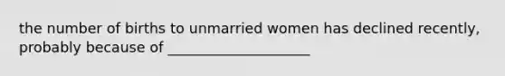 the number of births to unmarried women has declined recently, probably because of ____________________