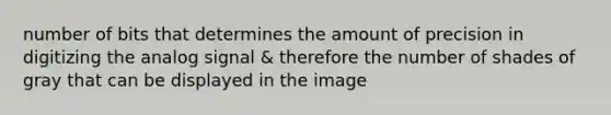 number of bits that determines the amount of precision in digitizing the analog signal & therefore the number of shades of gray that can be displayed in the image