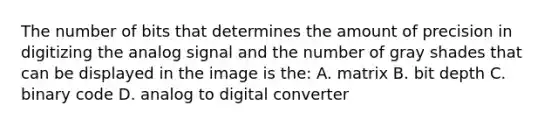 The number of bits that determines the amount of precision in digitizing the analog signal and the number of gray shades that can be displayed in the image is the: A. matrix B. bit depth C. binary code D. analog to digital converter