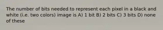 The number of bits needed to represent each pixel in a black and white (i.e. two colors) image is A) 1 bit B) 2 bits C) 3 bits D) none of these