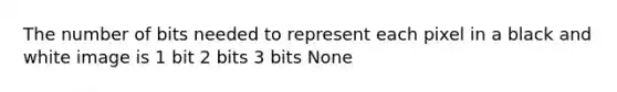 The number of bits needed to represent each pixel in a black and white image is 1 bit 2 bits 3 bits None