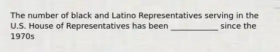 The number of black and Latino Representatives serving in the U.S. House of Representatives has been ____________ since the 1970s