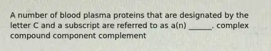 A number of blood plasma proteins that are designated by the letter C and a subscript are referred to as a(n) ______. complex compound component complement