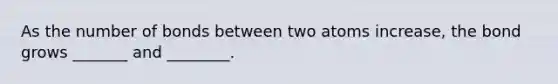 As the number of bonds between two atoms increase, the bond grows _______ and ________.