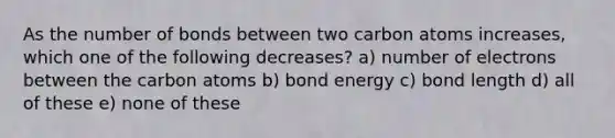 As the number of bonds between two carbon atoms increases, which one of the following decreases? a) number of electrons between the carbon atoms b) bond energy c) bond length d) all of these e) none of these