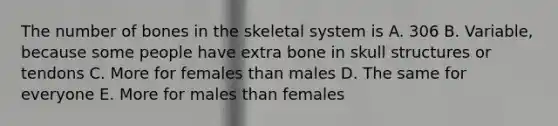 The number of bones in the skeletal system is A. 306 B. Variable, because some people have extra bone in skull structures or tendons C. More for females than males D. The same for everyone E. More for males than females