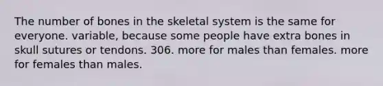 The number of bones in the skeletal system is the same for everyone. variable, because some people have extra bones in skull sutures or tendons. 306. more for males than females. more for females than males.