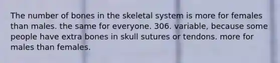 The number of bones in the skeletal system is more for females than males. the same for everyone. 306. variable, because some people have extra bones in skull sutures or tendons. more for males than females.