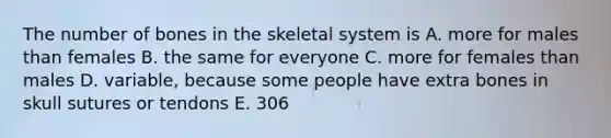 The number of bones in the skeletal system is A. more for males than females B. the same for everyone C. more for females than males D. variable, because some people have extra bones in skull sutures or tendons E. 306