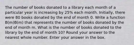 The number of books donated to a library each month of a particular year is increasing by 25% each month. Initially, there were 80 books donated by the end of month 0. Write a function B(m)B(m) that represents the number of books donated by the end of month m. What is the number of books donated to the library by the end of month 10? Round your answer to the nearest whole number. Enter your answer in the box.