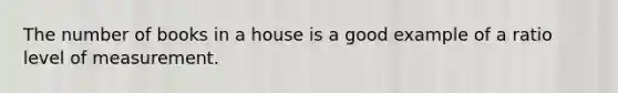 The number of books in a house is a good example of a ratio level of measurement.