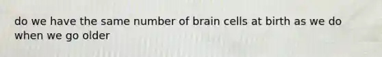 do we have the same number of brain cells at birth as we do when we go older