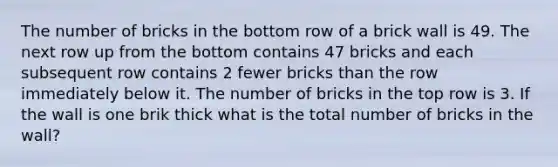 The number of bricks in the bottom row of a brick wall is 49. The next row up from the bottom contains 47 bricks and each subsequent row contains 2 fewer bricks than the row immediately below it. The number of bricks in the top row is 3. If the wall is one brik thick what is the total number of bricks in the wall?