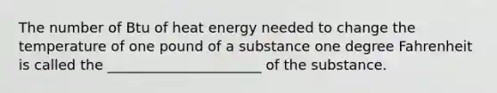 The number of Btu of heat energy needed to change the temperature of one pound of a substance one degree Fahrenheit is called the ______________________ of the substance.