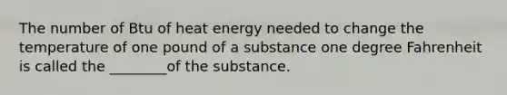 The number of Btu of heat energy needed to change the temperature of one pound of a substance one degree Fahrenheit is called the ________of the substance.