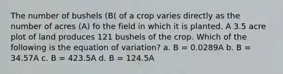 The number of bushels (B( of a crop varies directly as the number of acres (A) fo the field in which it is planted. A 3.5 acre plot of land produces 121 bushels of the crop. Which of the following is the equation of variation? a. B = 0.0289A b. B = 34.57A c. B = 423.5A d. B = 124.5A