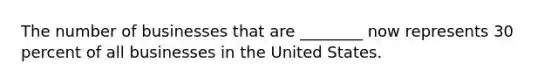 The number of businesses that are ________ now represents 30 percent of all businesses in the United States.