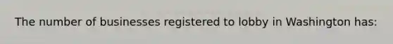 The number of businesses registered to lobby in Washington has: