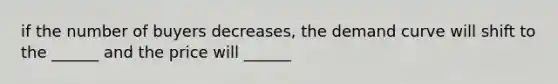 if the number of buyers decreases, the demand curve will shift to the ______ and the price will ______