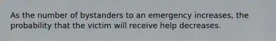 As the number of bystanders to an emergency increases, the probability that the victim will receive help decreases.