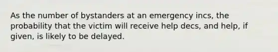 As the number of bystanders at an emergency incs, the probability that the victim will receive help decs, and help, if given, is likely to be delayed.