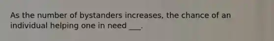 As the number of bystanders increases, the chance of an individual helping one in need ___.