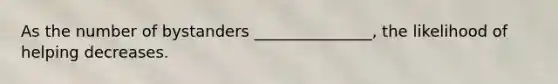 As the number of bystanders _______________, the likelihood of helping decreases.